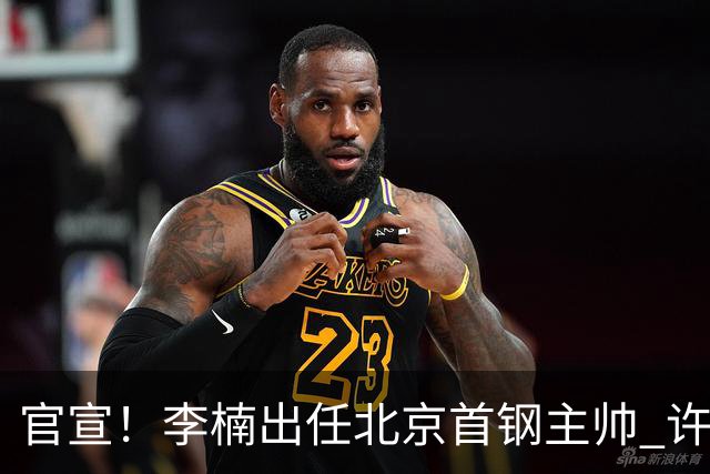 官宣！李楠出任北京首钢主帅 许利民担任总教练